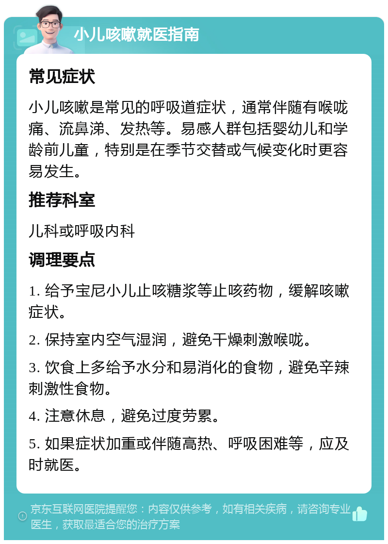 小儿咳嗽就医指南 常见症状 小儿咳嗽是常见的呼吸道症状，通常伴随有喉咙痛、流鼻涕、发热等。易感人群包括婴幼儿和学龄前儿童，特别是在季节交替或气候变化时更容易发生。 推荐科室 儿科或呼吸内科 调理要点 1. 给予宝尼小儿止咳糖浆等止咳药物，缓解咳嗽症状。 2. 保持室内空气湿润，避免干燥刺激喉咙。 3. 饮食上多给予水分和易消化的食物，避免辛辣刺激性食物。 4. 注意休息，避免过度劳累。 5. 如果症状加重或伴随高热、呼吸困难等，应及时就医。