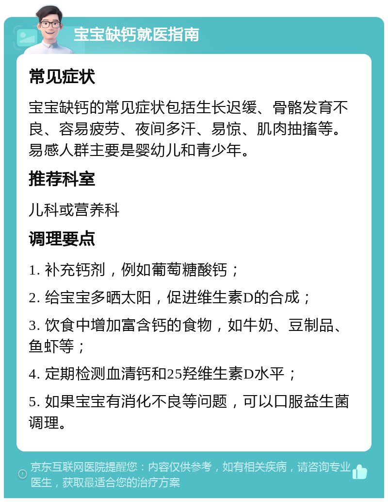 宝宝缺钙就医指南 常见症状 宝宝缺钙的常见症状包括生长迟缓、骨骼发育不良、容易疲劳、夜间多汗、易惊、肌肉抽搐等。易感人群主要是婴幼儿和青少年。 推荐科室 儿科或营养科 调理要点 1. 补充钙剂，例如葡萄糖酸钙； 2. 给宝宝多晒太阳，促进维生素D的合成； 3. 饮食中增加富含钙的食物，如牛奶、豆制品、鱼虾等； 4. 定期检测血清钙和25羟维生素D水平； 5. 如果宝宝有消化不良等问题，可以口服益生菌调理。