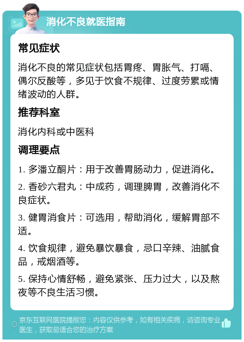 消化不良就医指南 常见症状 消化不良的常见症状包括胃疼、胃胀气、打嗝、偶尔反酸等，多见于饮食不规律、过度劳累或情绪波动的人群。 推荐科室 消化内科或中医科 调理要点 1. 多潘立酮片：用于改善胃肠动力，促进消化。 2. 香砂六君丸：中成药，调理脾胃，改善消化不良症状。 3. 健胃消食片：可选用，帮助消化，缓解胃部不适。 4. 饮食规律，避免暴饮暴食，忌口辛辣、油腻食品，戒烟酒等。 5. 保持心情舒畅，避免紧张、压力过大，以及熬夜等不良生活习惯。