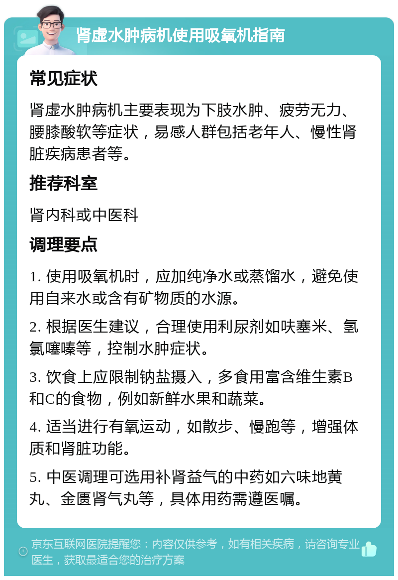 肾虚水肿病机使用吸氧机指南 常见症状 肾虚水肿病机主要表现为下肢水肿、疲劳无力、腰膝酸软等症状，易感人群包括老年人、慢性肾脏疾病患者等。 推荐科室 肾内科或中医科 调理要点 1. 使用吸氧机时，应加纯净水或蒸馏水，避免使用自来水或含有矿物质的水源。 2. 根据医生建议，合理使用利尿剂如呋塞米、氢氯噻嗪等，控制水肿症状。 3. 饮食上应限制钠盐摄入，多食用富含维生素B和C的食物，例如新鲜水果和蔬菜。 4. 适当进行有氧运动，如散步、慢跑等，增强体质和肾脏功能。 5. 中医调理可选用补肾益气的中药如六味地黄丸、金匮肾气丸等，具体用药需遵医嘱。