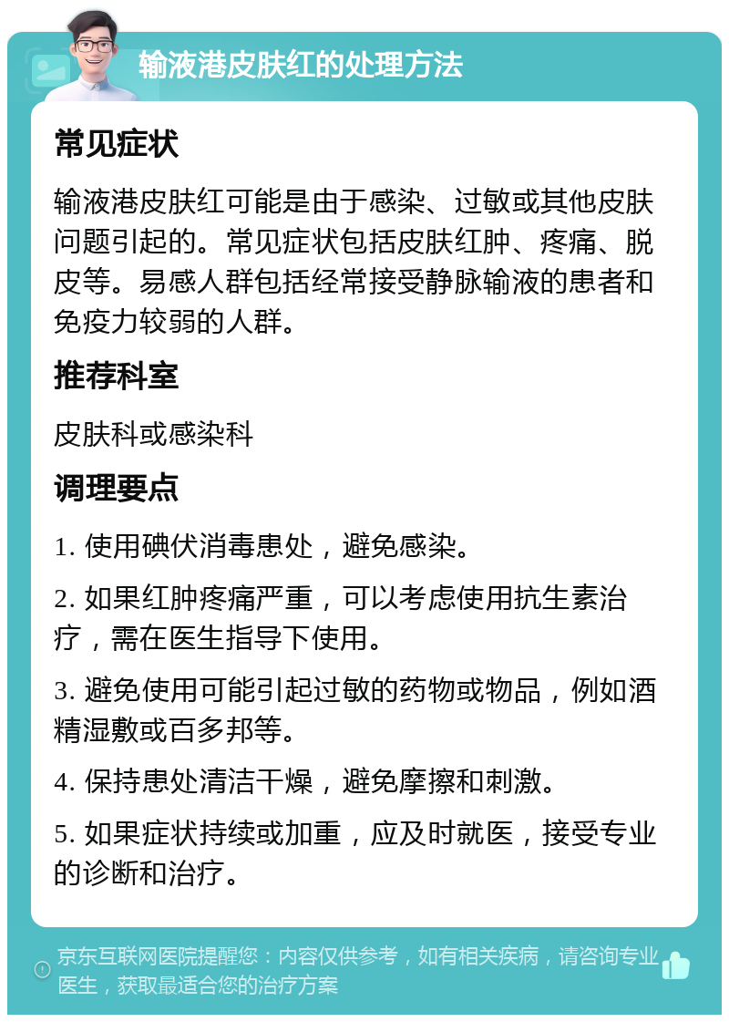 输液港皮肤红的处理方法 常见症状 输液港皮肤红可能是由于感染、过敏或其他皮肤问题引起的。常见症状包括皮肤红肿、疼痛、脱皮等。易感人群包括经常接受静脉输液的患者和免疫力较弱的人群。 推荐科室 皮肤科或感染科 调理要点 1. 使用碘伏消毒患处，避免感染。 2. 如果红肿疼痛严重，可以考虑使用抗生素治疗，需在医生指导下使用。 3. 避免使用可能引起过敏的药物或物品，例如酒精湿敷或百多邦等。 4. 保持患处清洁干燥，避免摩擦和刺激。 5. 如果症状持续或加重，应及时就医，接受专业的诊断和治疗。