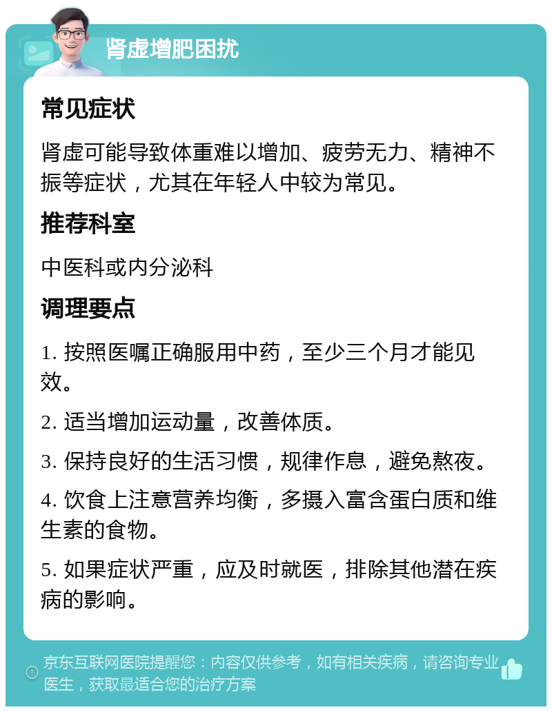 肾虚增肥困扰 常见症状 肾虚可能导致体重难以增加、疲劳无力、精神不振等症状，尤其在年轻人中较为常见。 推荐科室 中医科或内分泌科 调理要点 1. 按照医嘱正确服用中药，至少三个月才能见效。 2. 适当增加运动量，改善体质。 3. 保持良好的生活习惯，规律作息，避免熬夜。 4. 饮食上注意营养均衡，多摄入富含蛋白质和维生素的食物。 5. 如果症状严重，应及时就医，排除其他潜在疾病的影响。