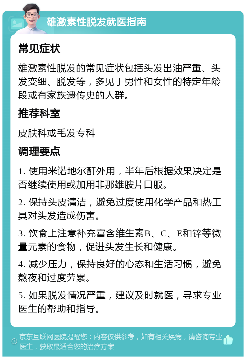 雄激素性脱发就医指南 常见症状 雄激素性脱发的常见症状包括头发出油严重、头发变细、脱发等，多见于男性和女性的特定年龄段或有家族遗传史的人群。 推荐科室 皮肤科或毛发专科 调理要点 1. 使用米诺地尔酊外用，半年后根据效果决定是否继续使用或加用非那雄胺片口服。 2. 保持头皮清洁，避免过度使用化学产品和热工具对头发造成伤害。 3. 饮食上注意补充富含维生素B、C、E和锌等微量元素的食物，促进头发生长和健康。 4. 减少压力，保持良好的心态和生活习惯，避免熬夜和过度劳累。 5. 如果脱发情况严重，建议及时就医，寻求专业医生的帮助和指导。