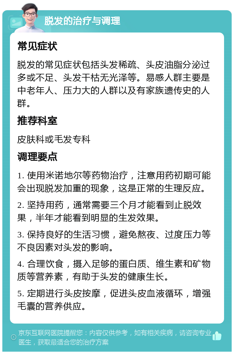 脱发的治疗与调理 常见症状 脱发的常见症状包括头发稀疏、头皮油脂分泌过多或不足、头发干枯无光泽等。易感人群主要是中老年人、压力大的人群以及有家族遗传史的人群。 推荐科室 皮肤科或毛发专科 调理要点 1. 使用米诺地尔等药物治疗，注意用药初期可能会出现脱发加重的现象，这是正常的生理反应。 2. 坚持用药，通常需要三个月才能看到止脱效果，半年才能看到明显的生发效果。 3. 保持良好的生活习惯，避免熬夜、过度压力等不良因素对头发的影响。 4. 合理饮食，摄入足够的蛋白质、维生素和矿物质等营养素，有助于头发的健康生长。 5. 定期进行头皮按摩，促进头皮血液循环，增强毛囊的营养供应。