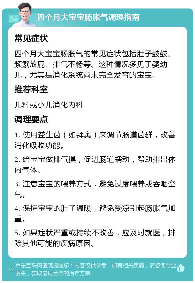 四个月大宝宝肠胀气调理指南 常见症状 四个月大宝宝肠胀气的常见症状包括肚子鼓鼓、频繁放屁、排气不畅等。这种情况多见于婴幼儿，尤其是消化系统尚未完全发育的宝宝。 推荐科室 儿科或小儿消化内科 调理要点 1. 使用益生菌（如拜奥）来调节肠道菌群，改善消化吸收功能。 2. 给宝宝做排气操，促进肠道蠕动，帮助排出体内气体。 3. 注意宝宝的喂养方式，避免过度喂养或吞咽空气。 4. 保持宝宝的肚子温暖，避免受凉引起肠胀气加重。 5. 如果症状严重或持续不改善，应及时就医，排除其他可能的疾病原因。