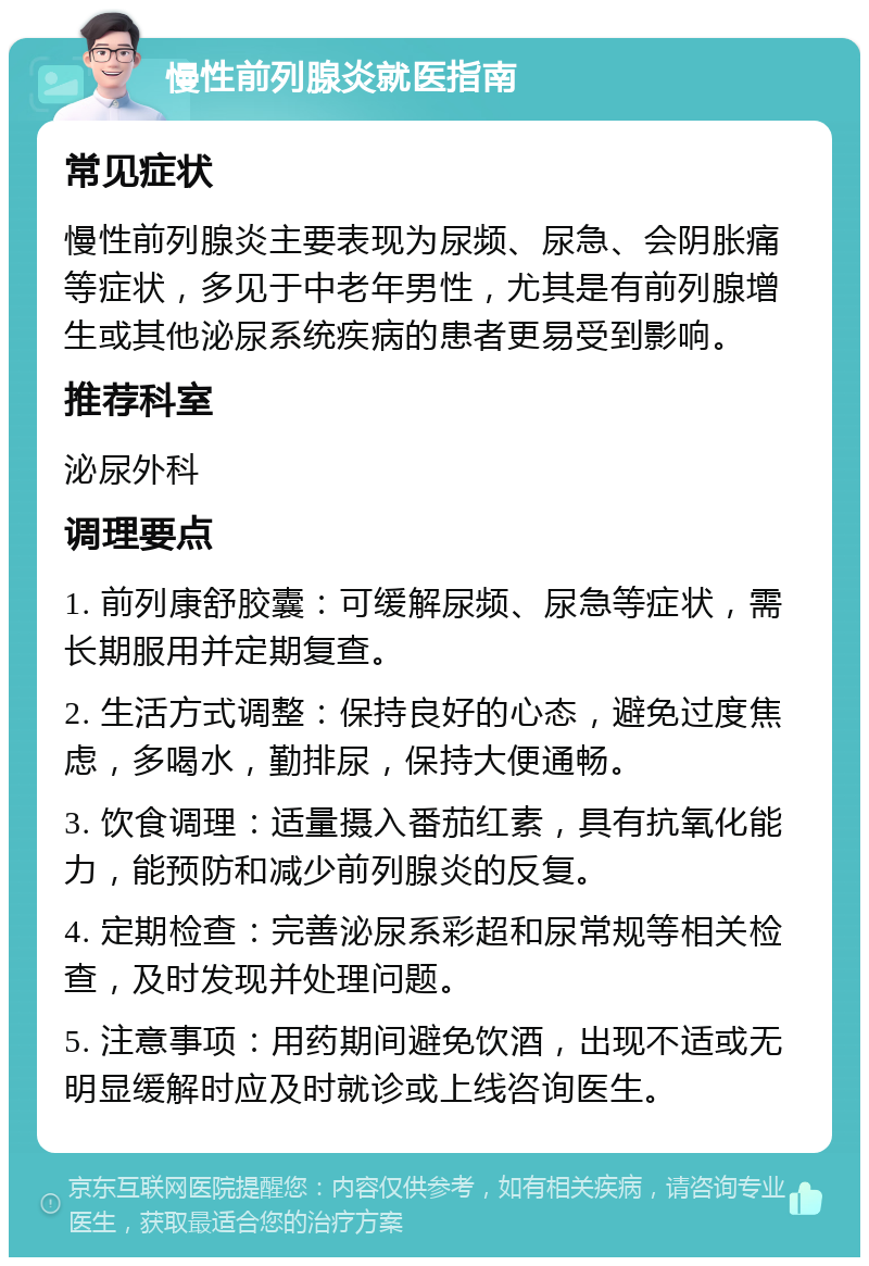 慢性前列腺炎就医指南 常见症状 慢性前列腺炎主要表现为尿频、尿急、会阴胀痛等症状，多见于中老年男性，尤其是有前列腺增生或其他泌尿系统疾病的患者更易受到影响。 推荐科室 泌尿外科 调理要点 1. 前列康舒胶囊：可缓解尿频、尿急等症状，需长期服用并定期复查。 2. 生活方式调整：保持良好的心态，避免过度焦虑，多喝水，勤排尿，保持大便通畅。 3. 饮食调理：适量摄入番茄红素，具有抗氧化能力，能预防和减少前列腺炎的反复。 4. 定期检查：完善泌尿系彩超和尿常规等相关检查，及时发现并处理问题。 5. 注意事项：用药期间避免饮酒，出现不适或无明显缓解时应及时就诊或上线咨询医生。