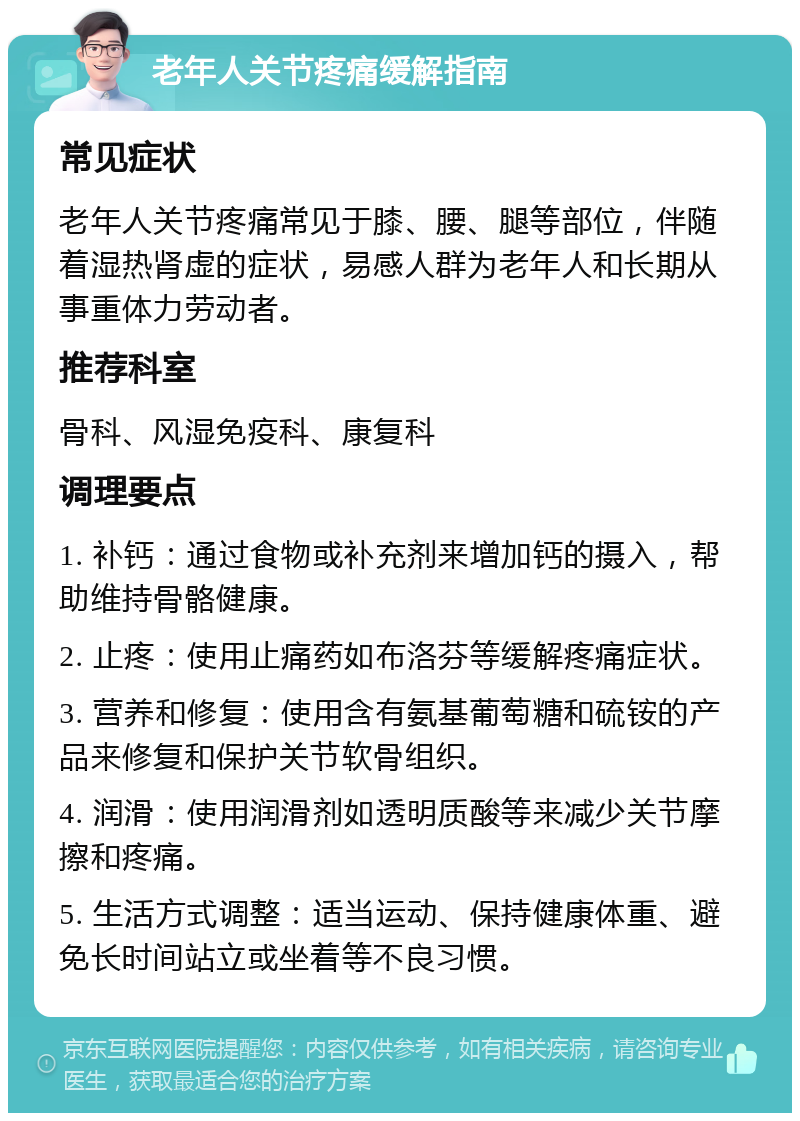 老年人关节疼痛缓解指南 常见症状 老年人关节疼痛常见于膝、腰、腿等部位，伴随着湿热肾虚的症状，易感人群为老年人和长期从事重体力劳动者。 推荐科室 骨科、风湿免疫科、康复科 调理要点 1. 补钙：通过食物或补充剂来增加钙的摄入，帮助维持骨骼健康。 2. 止疼：使用止痛药如布洛芬等缓解疼痛症状。 3. 营养和修复：使用含有氨基葡萄糖和硫铵的产品来修复和保护关节软骨组织。 4. 润滑：使用润滑剂如透明质酸等来减少关节摩擦和疼痛。 5. 生活方式调整：适当运动、保持健康体重、避免长时间站立或坐着等不良习惯。