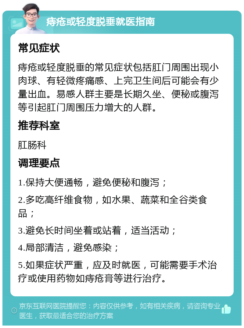 痔疮或轻度脱垂就医指南 常见症状 痔疮或轻度脱垂的常见症状包括肛门周围出现小肉球、有轻微疼痛感、上完卫生间后可能会有少量出血。易感人群主要是长期久坐、便秘或腹泻等引起肛门周围压力增大的人群。 推荐科室 肛肠科 调理要点 1.保持大便通畅，避免便秘和腹泻； 2.多吃高纤维食物，如水果、蔬菜和全谷类食品； 3.避免长时间坐着或站着，适当活动； 4.局部清洁，避免感染； 5.如果症状严重，应及时就医，可能需要手术治疗或使用药物如痔疮膏等进行治疗。