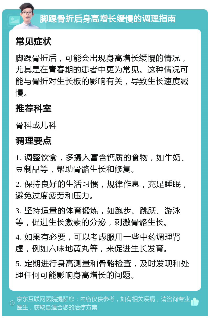 脚踝骨折后身高增长缓慢的调理指南 常见症状 脚踝骨折后，可能会出现身高增长缓慢的情况，尤其是在青春期的患者中更为常见。这种情况可能与骨折对生长板的影响有关，导致生长速度减慢。 推荐科室 骨科或儿科 调理要点 1. 调整饮食，多摄入富含钙质的食物，如牛奶、豆制品等，帮助骨骼生长和修复。 2. 保持良好的生活习惯，规律作息，充足睡眠，避免过度疲劳和压力。 3. 坚持适量的体育锻炼，如跑步、跳跃、游泳等，促进生长激素的分泌，刺激骨骼生长。 4. 如果有必要，可以考虑服用一些中药调理肾虚，例如六味地黄丸等，来促进生长发育。 5. 定期进行身高测量和骨骼检查，及时发现和处理任何可能影响身高增长的问题。