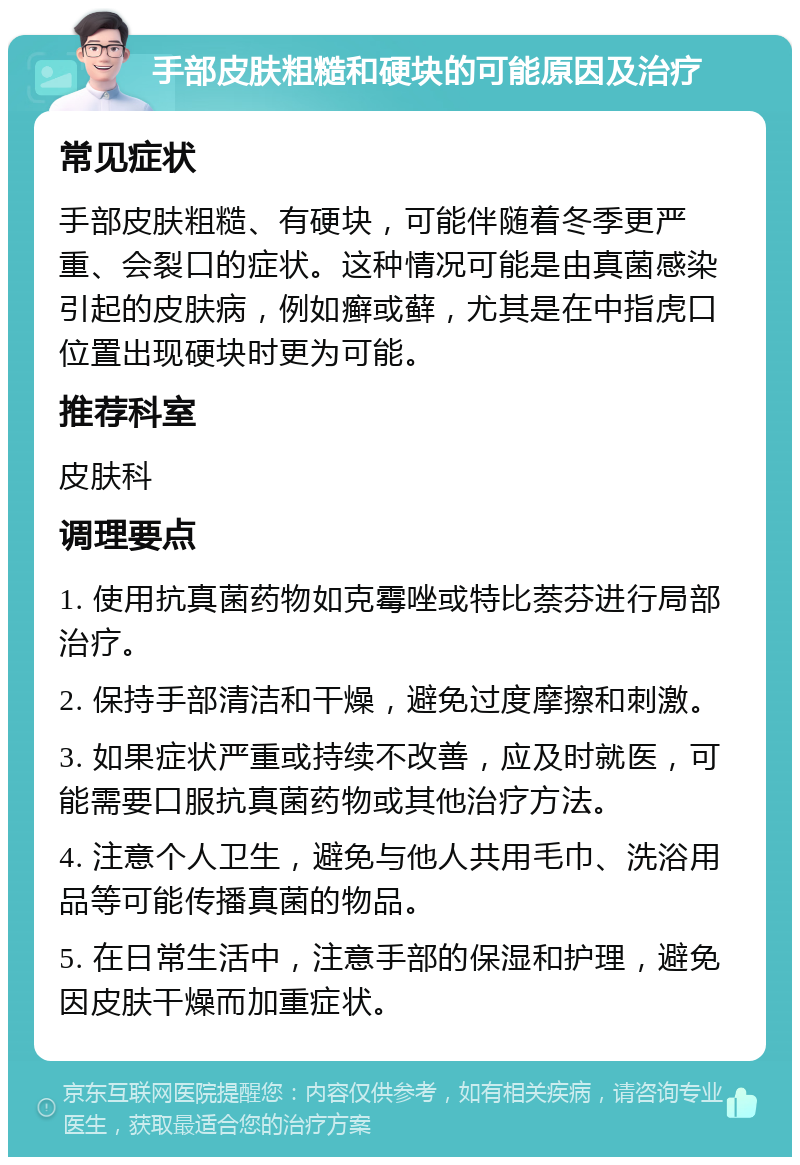 手部皮肤粗糙和硬块的可能原因及治疗 常见症状 手部皮肤粗糙、有硬块，可能伴随着冬季更严重、会裂口的症状。这种情况可能是由真菌感染引起的皮肤病，例如癣或藓，尤其是在中指虎口位置出现硬块时更为可能。 推荐科室 皮肤科 调理要点 1. 使用抗真菌药物如克霉唑或特比萘芬进行局部治疗。 2. 保持手部清洁和干燥，避免过度摩擦和刺激。 3. 如果症状严重或持续不改善，应及时就医，可能需要口服抗真菌药物或其他治疗方法。 4. 注意个人卫生，避免与他人共用毛巾、洗浴用品等可能传播真菌的物品。 5. 在日常生活中，注意手部的保湿和护理，避免因皮肤干燥而加重症状。