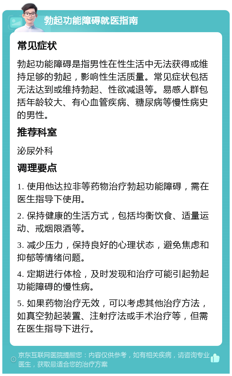 勃起功能障碍就医指南 常见症状 勃起功能障碍是指男性在性生活中无法获得或维持足够的勃起，影响性生活质量。常见症状包括无法达到或维持勃起、性欲减退等。易感人群包括年龄较大、有心血管疾病、糖尿病等慢性病史的男性。 推荐科室 泌尿外科 调理要点 1. 使用他达拉非等药物治疗勃起功能障碍，需在医生指导下使用。 2. 保持健康的生活方式，包括均衡饮食、适量运动、戒烟限酒等。 3. 减少压力，保持良好的心理状态，避免焦虑和抑郁等情绪问题。 4. 定期进行体检，及时发现和治疗可能引起勃起功能障碍的慢性病。 5. 如果药物治疗无效，可以考虑其他治疗方法，如真空勃起装置、注射疗法或手术治疗等，但需在医生指导下进行。