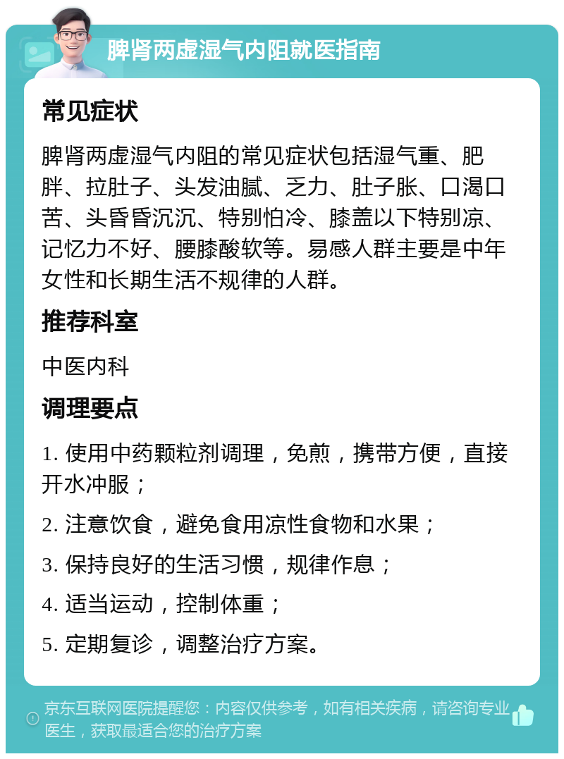 脾肾两虚湿气内阻就医指南 常见症状 脾肾两虚湿气内阻的常见症状包括湿气重、肥胖、拉肚子、头发油腻、乏力、肚子胀、口渴口苦、头昏昏沉沉、特别怕冷、膝盖以下特别凉、记忆力不好、腰膝酸软等。易感人群主要是中年女性和长期生活不规律的人群。 推荐科室 中医内科 调理要点 1. 使用中药颗粒剂调理，免煎，携带方便，直接开水冲服； 2. 注意饮食，避免食用凉性食物和水果； 3. 保持良好的生活习惯，规律作息； 4. 适当运动，控制体重； 5. 定期复诊，调整治疗方案。