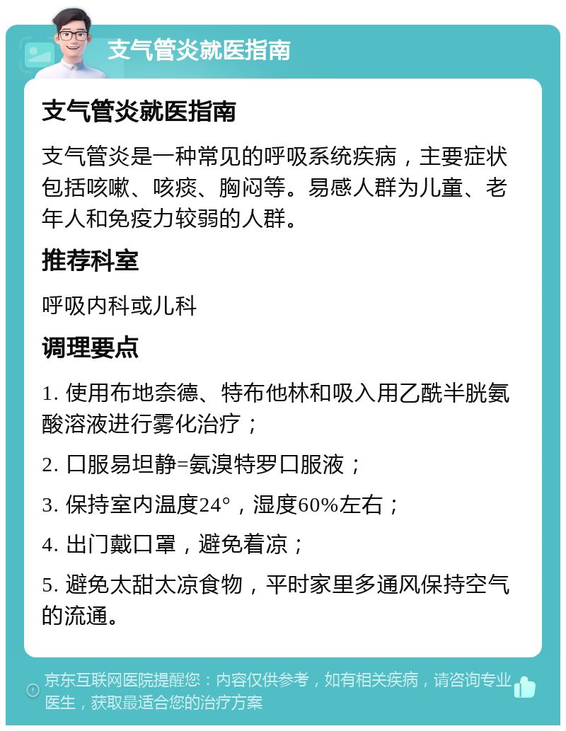 支气管炎就医指南 支气管炎就医指南 支气管炎是一种常见的呼吸系统疾病，主要症状包括咳嗽、咳痰、胸闷等。易感人群为儿童、老年人和免疫力较弱的人群。 推荐科室 呼吸内科或儿科 调理要点 1. 使用布地奈德、特布他林和吸入用乙酰半胱氨酸溶液进行雾化治疗； 2. 口服易坦静=氨溴特罗口服液； 3. 保持室内温度24°，湿度60%左右； 4. 出门戴口罩，避免着凉； 5. 避免太甜太凉食物，平时家里多通风保持空气的流通。