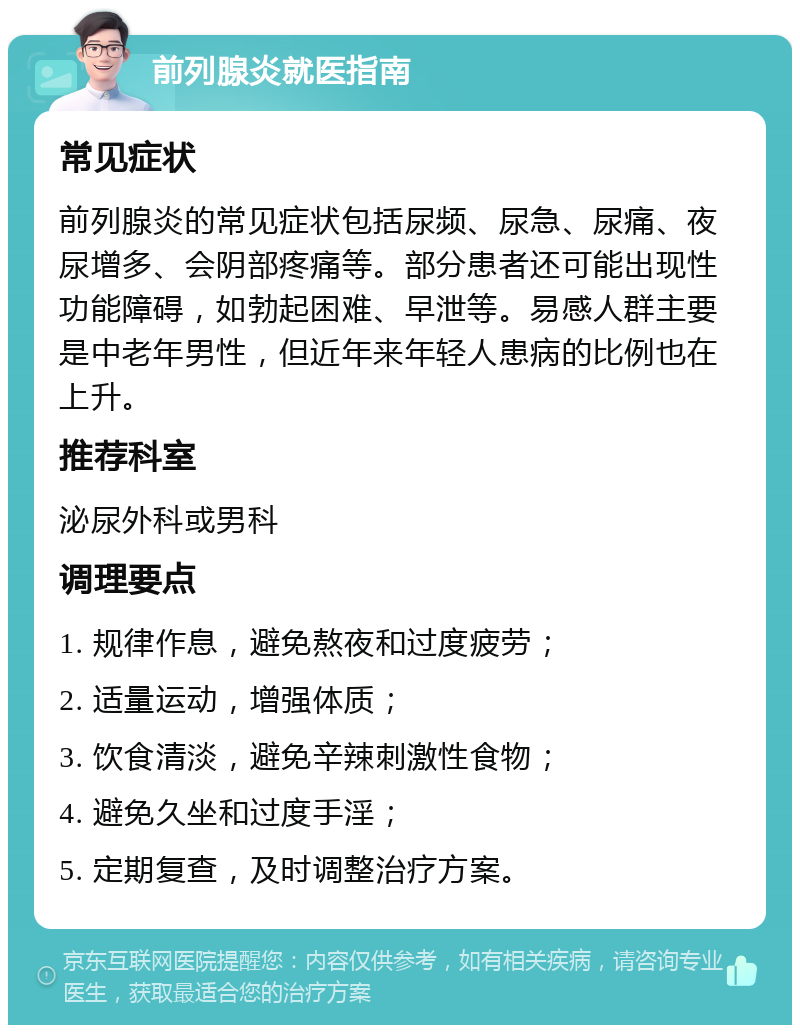 前列腺炎就医指南 常见症状 前列腺炎的常见症状包括尿频、尿急、尿痛、夜尿增多、会阴部疼痛等。部分患者还可能出现性功能障碍，如勃起困难、早泄等。易感人群主要是中老年男性，但近年来年轻人患病的比例也在上升。 推荐科室 泌尿外科或男科 调理要点 1. 规律作息，避免熬夜和过度疲劳； 2. 适量运动，增强体质； 3. 饮食清淡，避免辛辣刺激性食物； 4. 避免久坐和过度手淫； 5. 定期复查，及时调整治疗方案。