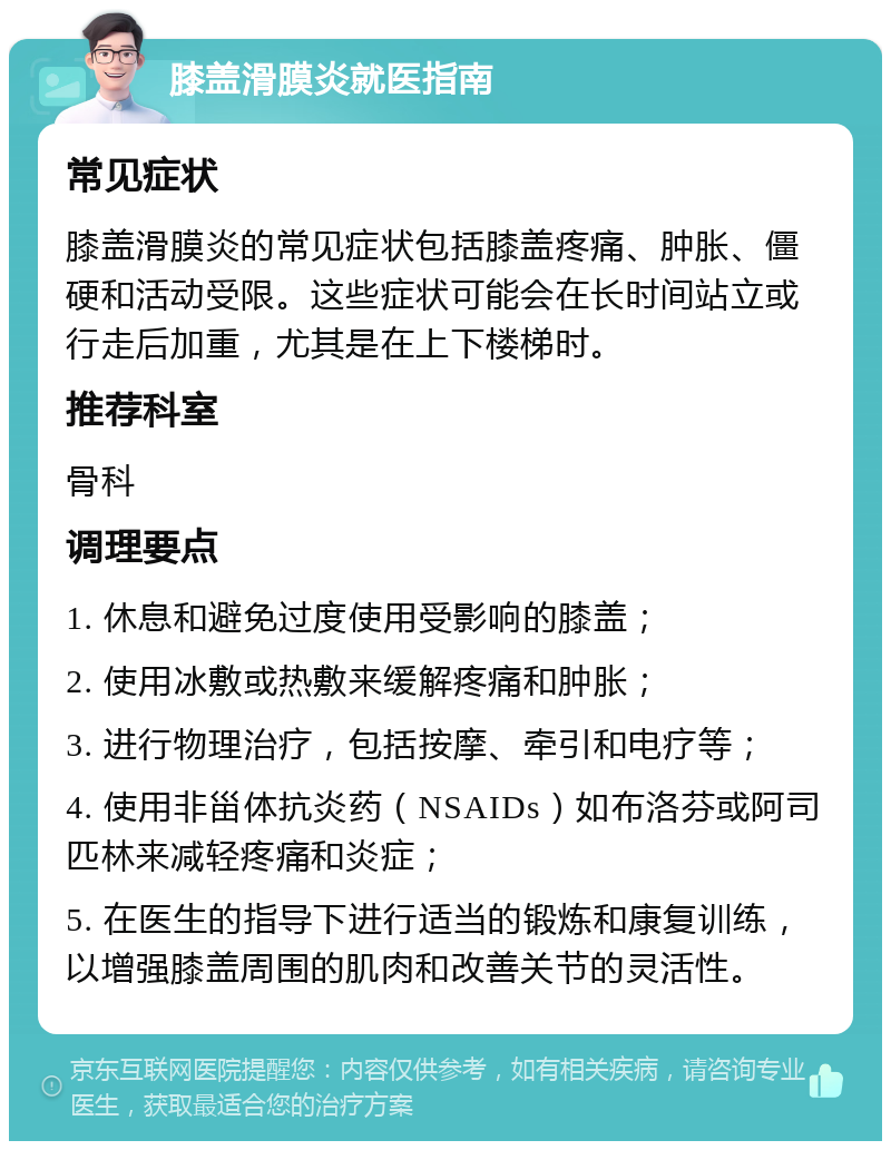 膝盖滑膜炎就医指南 常见症状 膝盖滑膜炎的常见症状包括膝盖疼痛、肿胀、僵硬和活动受限。这些症状可能会在长时间站立或行走后加重，尤其是在上下楼梯时。 推荐科室 骨科 调理要点 1. 休息和避免过度使用受影响的膝盖； 2. 使用冰敷或热敷来缓解疼痛和肿胀； 3. 进行物理治疗，包括按摩、牵引和电疗等； 4. 使用非甾体抗炎药（NSAIDs）如布洛芬或阿司匹林来减轻疼痛和炎症； 5. 在医生的指导下进行适当的锻炼和康复训练，以增强膝盖周围的肌肉和改善关节的灵活性。