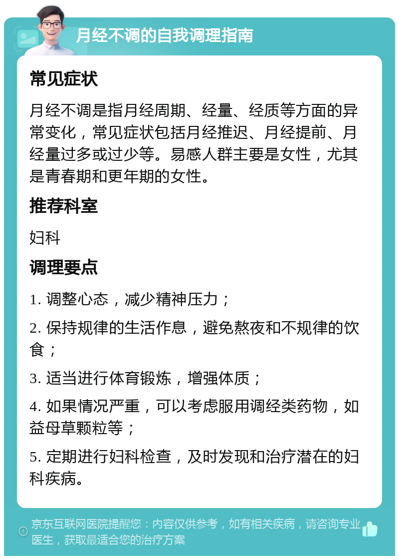 月经不调的自我调理指南 常见症状 月经不调是指月经周期、经量、经质等方面的异常变化，常见症状包括月经推迟、月经提前、月经量过多或过少等。易感人群主要是女性，尤其是青春期和更年期的女性。 推荐科室 妇科 调理要点 1. 调整心态，减少精神压力； 2. 保持规律的生活作息，避免熬夜和不规律的饮食； 3. 适当进行体育锻炼，增强体质； 4. 如果情况严重，可以考虑服用调经类药物，如益母草颗粒等； 5. 定期进行妇科检查，及时发现和治疗潜在的妇科疾病。