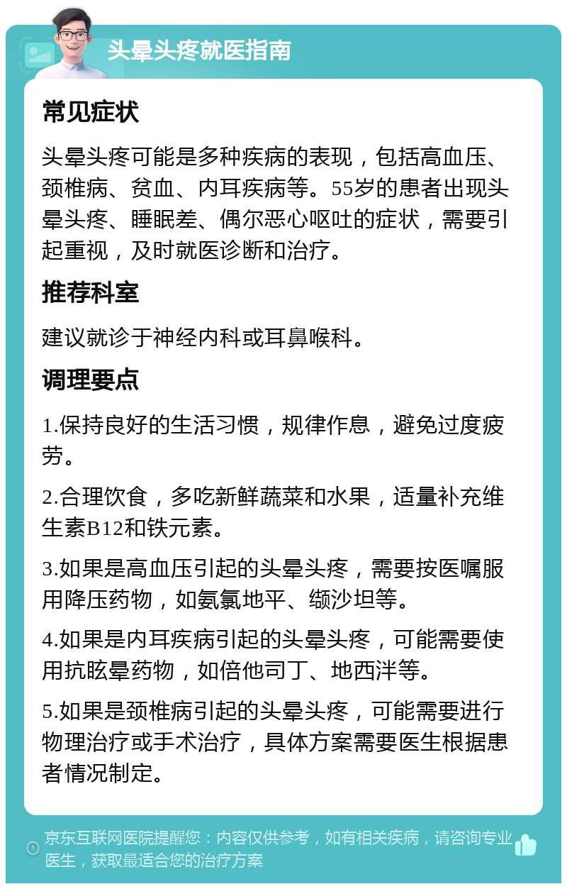 头晕头疼就医指南 常见症状 头晕头疼可能是多种疾病的表现，包括高血压、颈椎病、贫血、内耳疾病等。55岁的患者出现头晕头疼、睡眠差、偶尔恶心呕吐的症状，需要引起重视，及时就医诊断和治疗。 推荐科室 建议就诊于神经内科或耳鼻喉科。 调理要点 1.保持良好的生活习惯，规律作息，避免过度疲劳。 2.合理饮食，多吃新鲜蔬菜和水果，适量补充维生素B12和铁元素。 3.如果是高血压引起的头晕头疼，需要按医嘱服用降压药物，如氨氯地平、缬沙坦等。 4.如果是内耳疾病引起的头晕头疼，可能需要使用抗眩晕药物，如倍他司丁、地西泮等。 5.如果是颈椎病引起的头晕头疼，可能需要进行物理治疗或手术治疗，具体方案需要医生根据患者情况制定。