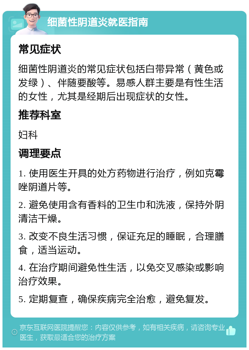 细菌性阴道炎就医指南 常见症状 细菌性阴道炎的常见症状包括白带异常（黄色或发绿）、伴随要酸等。易感人群主要是有性生活的女性，尤其是经期后出现症状的女性。 推荐科室 妇科 调理要点 1. 使用医生开具的处方药物进行治疗，例如克霉唑阴道片等。 2. 避免使用含有香料的卫生巾和洗液，保持外阴清洁干燥。 3. 改变不良生活习惯，保证充足的睡眠，合理膳食，适当运动。 4. 在治疗期间避免性生活，以免交叉感染或影响治疗效果。 5. 定期复查，确保疾病完全治愈，避免复发。