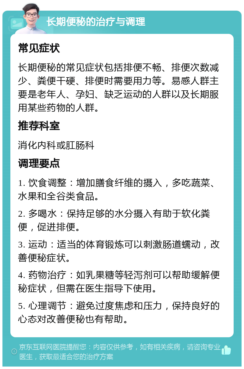 长期便秘的治疗与调理 常见症状 长期便秘的常见症状包括排便不畅、排便次数减少、粪便干硬、排便时需要用力等。易感人群主要是老年人、孕妇、缺乏运动的人群以及长期服用某些药物的人群。 推荐科室 消化内科或肛肠科 调理要点 1. 饮食调整：增加膳食纤维的摄入，多吃蔬菜、水果和全谷类食品。 2. 多喝水：保持足够的水分摄入有助于软化粪便，促进排便。 3. 运动：适当的体育锻炼可以刺激肠道蠕动，改善便秘症状。 4. 药物治疗：如乳果糖等轻泻剂可以帮助缓解便秘症状，但需在医生指导下使用。 5. 心理调节：避免过度焦虑和压力，保持良好的心态对改善便秘也有帮助。