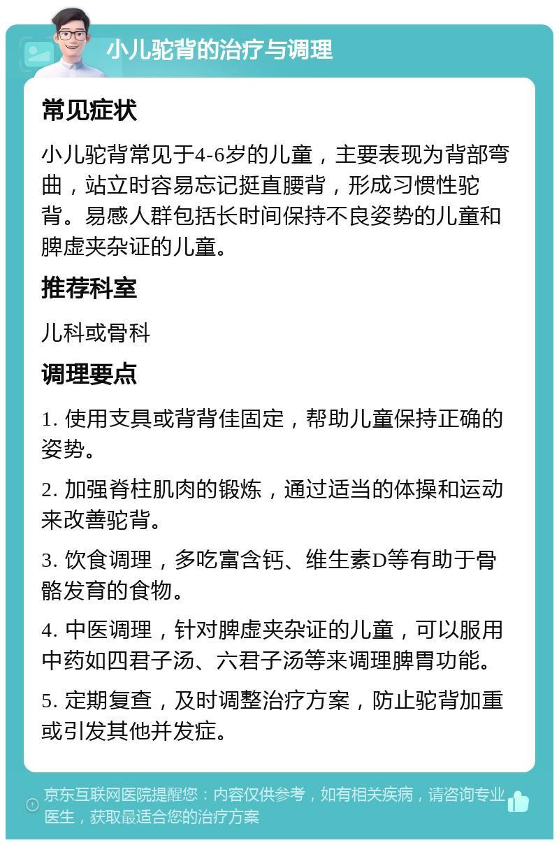 小儿驼背的治疗与调理 常见症状 小儿驼背常见于4-6岁的儿童，主要表现为背部弯曲，站立时容易忘记挺直腰背，形成习惯性驼背。易感人群包括长时间保持不良姿势的儿童和脾虚夹杂证的儿童。 推荐科室 儿科或骨科 调理要点 1. 使用支具或背背佳固定，帮助儿童保持正确的姿势。 2. 加强脊柱肌肉的锻炼，通过适当的体操和运动来改善驼背。 3. 饮食调理，多吃富含钙、维生素D等有助于骨骼发育的食物。 4. 中医调理，针对脾虚夹杂证的儿童，可以服用中药如四君子汤、六君子汤等来调理脾胃功能。 5. 定期复查，及时调整治疗方案，防止驼背加重或引发其他并发症。