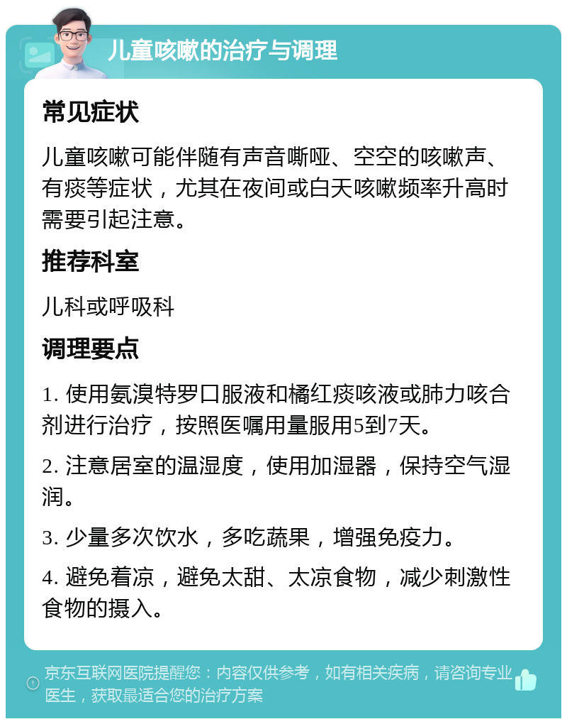 儿童咳嗽的治疗与调理 常见症状 儿童咳嗽可能伴随有声音嘶哑、空空的咳嗽声、有痰等症状，尤其在夜间或白天咳嗽频率升高时需要引起注意。 推荐科室 儿科或呼吸科 调理要点 1. 使用氨溴特罗口服液和橘红痰咳液或肺力咳合剂进行治疗，按照医嘱用量服用5到7天。 2. 注意居室的温湿度，使用加湿器，保持空气湿润。 3. 少量多次饮水，多吃蔬果，增强免疫力。 4. 避免着凉，避免太甜、太凉食物，减少刺激性食物的摄入。