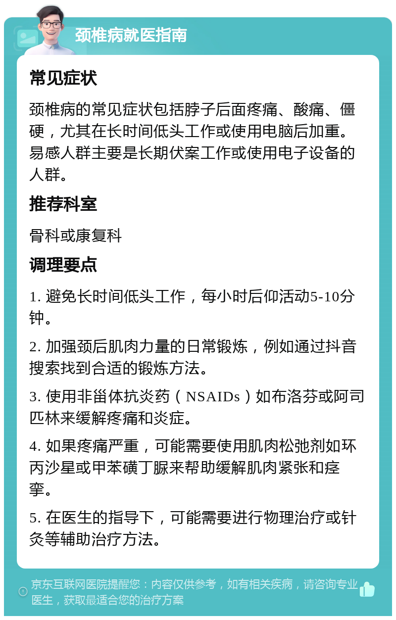 颈椎病就医指南 常见症状 颈椎病的常见症状包括脖子后面疼痛、酸痛、僵硬，尤其在长时间低头工作或使用电脑后加重。易感人群主要是长期伏案工作或使用电子设备的人群。 推荐科室 骨科或康复科 调理要点 1. 避免长时间低头工作，每小时后仰活动5-10分钟。 2. 加强颈后肌肉力量的日常锻炼，例如通过抖音搜索找到合适的锻炼方法。 3. 使用非甾体抗炎药（NSAIDs）如布洛芬或阿司匹林来缓解疼痛和炎症。 4. 如果疼痛严重，可能需要使用肌肉松弛剂如环丙沙星或甲苯磺丁脲来帮助缓解肌肉紧张和痉挛。 5. 在医生的指导下，可能需要进行物理治疗或针灸等辅助治疗方法。