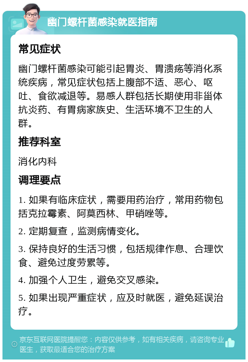 幽门螺杆菌感染就医指南 常见症状 幽门螺杆菌感染可能引起胃炎、胃溃疡等消化系统疾病，常见症状包括上腹部不适、恶心、呕吐、食欲减退等。易感人群包括长期使用非甾体抗炎药、有胃病家族史、生活环境不卫生的人群。 推荐科室 消化内科 调理要点 1. 如果有临床症状，需要用药治疗，常用药物包括克拉霉素、阿莫西林、甲硝唑等。 2. 定期复查，监测病情变化。 3. 保持良好的生活习惯，包括规律作息、合理饮食、避免过度劳累等。 4. 加强个人卫生，避免交叉感染。 5. 如果出现严重症状，应及时就医，避免延误治疗。