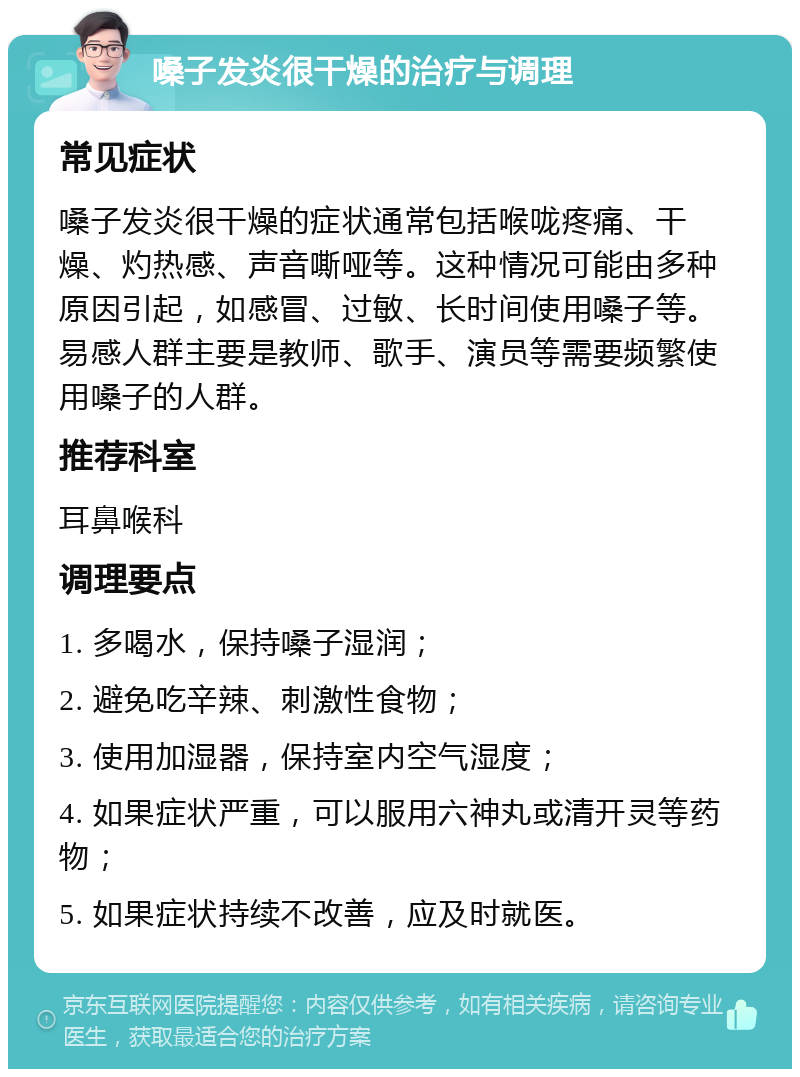 嗓子发炎很干燥的治疗与调理 常见症状 嗓子发炎很干燥的症状通常包括喉咙疼痛、干燥、灼热感、声音嘶哑等。这种情况可能由多种原因引起，如感冒、过敏、长时间使用嗓子等。易感人群主要是教师、歌手、演员等需要频繁使用嗓子的人群。 推荐科室 耳鼻喉科 调理要点 1. 多喝水，保持嗓子湿润； 2. 避免吃辛辣、刺激性食物； 3. 使用加湿器，保持室内空气湿度； 4. 如果症状严重，可以服用六神丸或清开灵等药物； 5. 如果症状持续不改善，应及时就医。