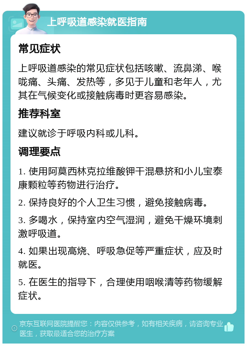 上呼吸道感染就医指南 常见症状 上呼吸道感染的常见症状包括咳嗽、流鼻涕、喉咙痛、头痛、发热等，多见于儿童和老年人，尤其在气候变化或接触病毒时更容易感染。 推荐科室 建议就诊于呼吸内科或儿科。 调理要点 1. 使用阿莫西林克拉维酸钾干混悬挤和小儿宝泰康颗粒等药物进行治疗。 2. 保持良好的个人卫生习惯，避免接触病毒。 3. 多喝水，保持室内空气湿润，避免干燥环境刺激呼吸道。 4. 如果出现高烧、呼吸急促等严重症状，应及时就医。 5. 在医生的指导下，合理使用咽喉清等药物缓解症状。