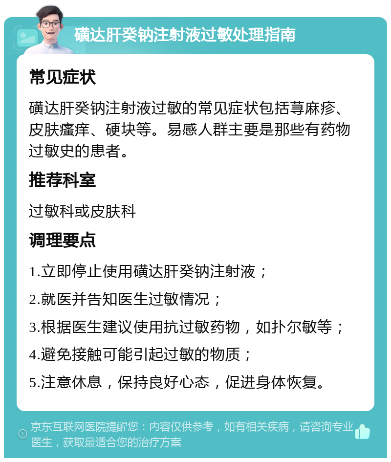 磺达肝癸钠注射液过敏处理指南 常见症状 磺达肝癸钠注射液过敏的常见症状包括荨麻疹、皮肤瘙痒、硬块等。易感人群主要是那些有药物过敏史的患者。 推荐科室 过敏科或皮肤科 调理要点 1.立即停止使用磺达肝癸钠注射液； 2.就医并告知医生过敏情况； 3.根据医生建议使用抗过敏药物，如扑尔敏等； 4.避免接触可能引起过敏的物质； 5.注意休息，保持良好心态，促进身体恢复。