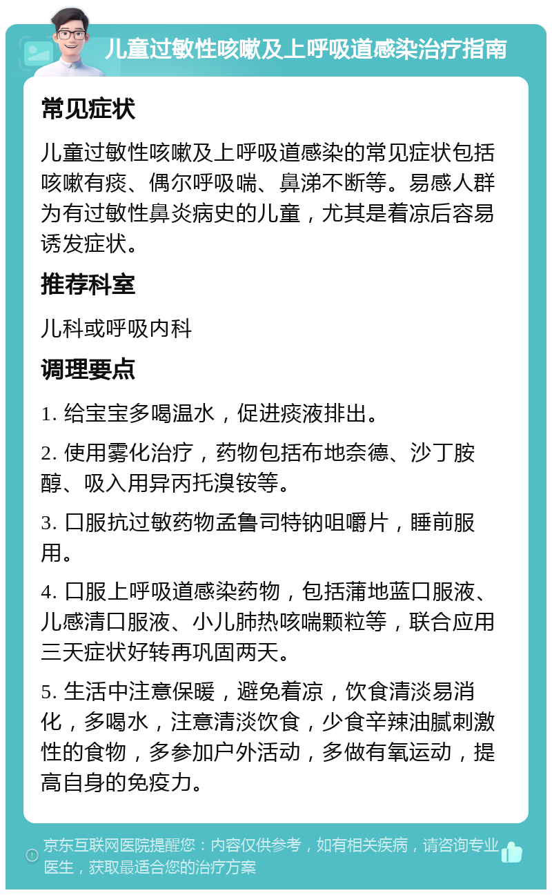 儿童过敏性咳嗽及上呼吸道感染治疗指南 常见症状 儿童过敏性咳嗽及上呼吸道感染的常见症状包括咳嗽有痰、偶尔呼吸喘、鼻涕不断等。易感人群为有过敏性鼻炎病史的儿童，尤其是着凉后容易诱发症状。 推荐科室 儿科或呼吸内科 调理要点 1. 给宝宝多喝温水，促进痰液排出。 2. 使用雾化治疗，药物包括布地奈德、沙丁胺醇、吸入用异丙托溴铵等。 3. 口服抗过敏药物孟鲁司特钠咀嚼片，睡前服用。 4. 口服上呼吸道感染药物，包括蒲地蓝口服液、儿感清口服液、小儿肺热咳喘颗粒等，联合应用三天症状好转再巩固两天。 5. 生活中注意保暖，避免着凉，饮食清淡易消化，多喝水，注意清淡饮食，少食辛辣油腻刺激性的食物，多参加户外活动，多做有氧运动，提高自身的免疫力。