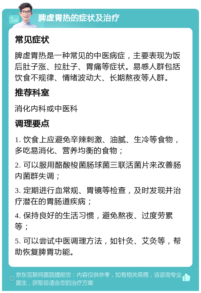 脾虚胃热的症状及治疗 常见症状 脾虚胃热是一种常见的中医病症，主要表现为饭后肚子涨、拉肚子、胃痛等症状。易感人群包括饮食不规律、情绪波动大、长期熬夜等人群。 推荐科室 消化内科或中医科 调理要点 1. 饮食上应避免辛辣刺激、油腻、生冷等食物，多吃易消化、营养均衡的食物； 2. 可以服用酪酸梭菌肠球菌三联活菌片来改善肠内菌群失调； 3. 定期进行血常规、胃镜等检查，及时发现并治疗潜在的胃肠道疾病； 4. 保持良好的生活习惯，避免熬夜、过度劳累等； 5. 可以尝试中医调理方法，如针灸、艾灸等，帮助恢复脾胃功能。