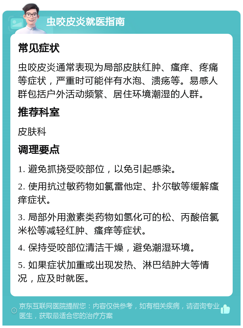 虫咬皮炎就医指南 常见症状 虫咬皮炎通常表现为局部皮肤红肿、瘙痒、疼痛等症状，严重时可能伴有水泡、溃疡等。易感人群包括户外活动频繁、居住环境潮湿的人群。 推荐科室 皮肤科 调理要点 1. 避免抓挠受咬部位，以免引起感染。 2. 使用抗过敏药物如氯雷他定、扑尔敏等缓解瘙痒症状。 3. 局部外用激素类药物如氢化可的松、丙酸倍氯米松等减轻红肿、瘙痒等症状。 4. 保持受咬部位清洁干燥，避免潮湿环境。 5. 如果症状加重或出现发热、淋巴结肿大等情况，应及时就医。