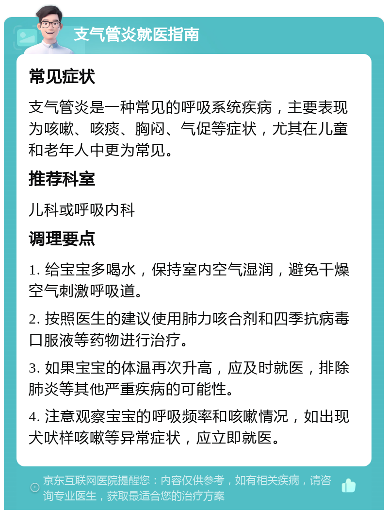 支气管炎就医指南 常见症状 支气管炎是一种常见的呼吸系统疾病，主要表现为咳嗽、咳痰、胸闷、气促等症状，尤其在儿童和老年人中更为常见。 推荐科室 儿科或呼吸内科 调理要点 1. 给宝宝多喝水，保持室内空气湿润，避免干燥空气刺激呼吸道。 2. 按照医生的建议使用肺力咳合剂和四季抗病毒口服液等药物进行治疗。 3. 如果宝宝的体温再次升高，应及时就医，排除肺炎等其他严重疾病的可能性。 4. 注意观察宝宝的呼吸频率和咳嗽情况，如出现犬吠样咳嗽等异常症状，应立即就医。