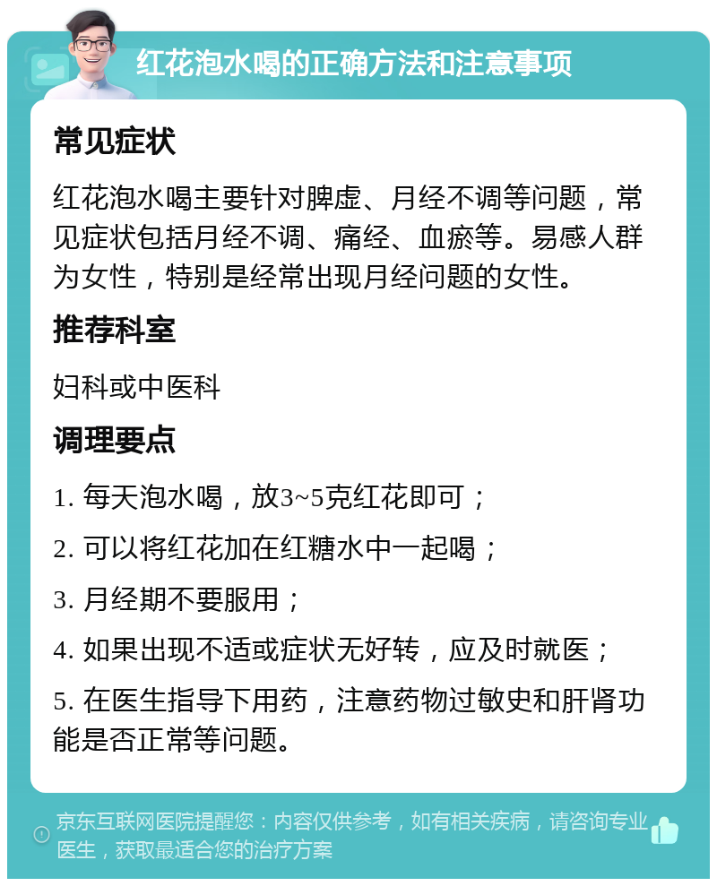 红花泡水喝的正确方法和注意事项 常见症状 红花泡水喝主要针对脾虚、月经不调等问题，常见症状包括月经不调、痛经、血瘀等。易感人群为女性，特别是经常出现月经问题的女性。 推荐科室 妇科或中医科 调理要点 1. 每天泡水喝，放3~5克红花即可； 2. 可以将红花加在红糖水中一起喝； 3. 月经期不要服用； 4. 如果出现不适或症状无好转，应及时就医； 5. 在医生指导下用药，注意药物过敏史和肝肾功能是否正常等问题。