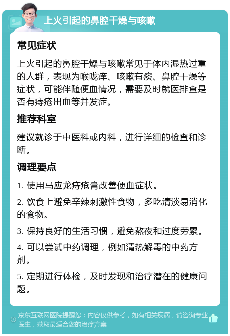 上火引起的鼻腔干燥与咳嗽 常见症状 上火引起的鼻腔干燥与咳嗽常见于体内湿热过重的人群，表现为喉咙痒、咳嗽有痰、鼻腔干燥等症状，可能伴随便血情况，需要及时就医排查是否有痔疮出血等并发症。 推荐科室 建议就诊于中医科或内科，进行详细的检查和诊断。 调理要点 1. 使用马应龙痔疮膏改善便血症状。 2. 饮食上避免辛辣刺激性食物，多吃清淡易消化的食物。 3. 保持良好的生活习惯，避免熬夜和过度劳累。 4. 可以尝试中药调理，例如清热解毒的中药方剂。 5. 定期进行体检，及时发现和治疗潜在的健康问题。