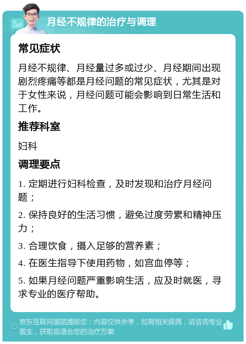 月经不规律的治疗与调理 常见症状 月经不规律、月经量过多或过少、月经期间出现剧烈疼痛等都是月经问题的常见症状，尤其是对于女性来说，月经问题可能会影响到日常生活和工作。 推荐科室 妇科 调理要点 1. 定期进行妇科检查，及时发现和治疗月经问题； 2. 保持良好的生活习惯，避免过度劳累和精神压力； 3. 合理饮食，摄入足够的营养素； 4. 在医生指导下使用药物，如宫血停等； 5. 如果月经问题严重影响生活，应及时就医，寻求专业的医疗帮助。