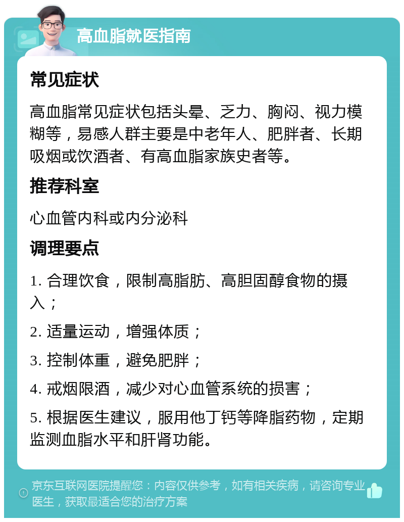 高血脂就医指南 常见症状 高血脂常见症状包括头晕、乏力、胸闷、视力模糊等，易感人群主要是中老年人、肥胖者、长期吸烟或饮酒者、有高血脂家族史者等。 推荐科室 心血管内科或内分泌科 调理要点 1. 合理饮食，限制高脂肪、高胆固醇食物的摄入； 2. 适量运动，增强体质； 3. 控制体重，避免肥胖； 4. 戒烟限酒，减少对心血管系统的损害； 5. 根据医生建议，服用他丁钙等降脂药物，定期监测血脂水平和肝肾功能。