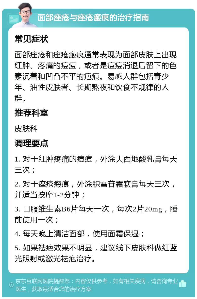 面部痤疮与痤疮瘢痕的治疗指南 常见症状 面部痤疮和痤疮瘢痕通常表现为面部皮肤上出现红肿、疼痛的痘痘，或者是痘痘消退后留下的色素沉着和凹凸不平的疤痕。易感人群包括青少年、油性皮肤者、长期熬夜和饮食不规律的人群。 推荐科室 皮肤科 调理要点 1. 对于红肿疼痛的痘痘，外涂夫西地酸乳膏每天三次； 2. 对于痤疮瘢痕，外涂积雪苷霜软膏每天三次，并适当按摩1-2分钟； 3. 口服维生素B6片每天一次，每次2片20mg，睡前使用一次； 4. 每天晚上清洁面部，使用面霜保湿； 5. 如果祛疤效果不明显，建议线下皮肤科做红蓝光照射或激光祛疤治疗。