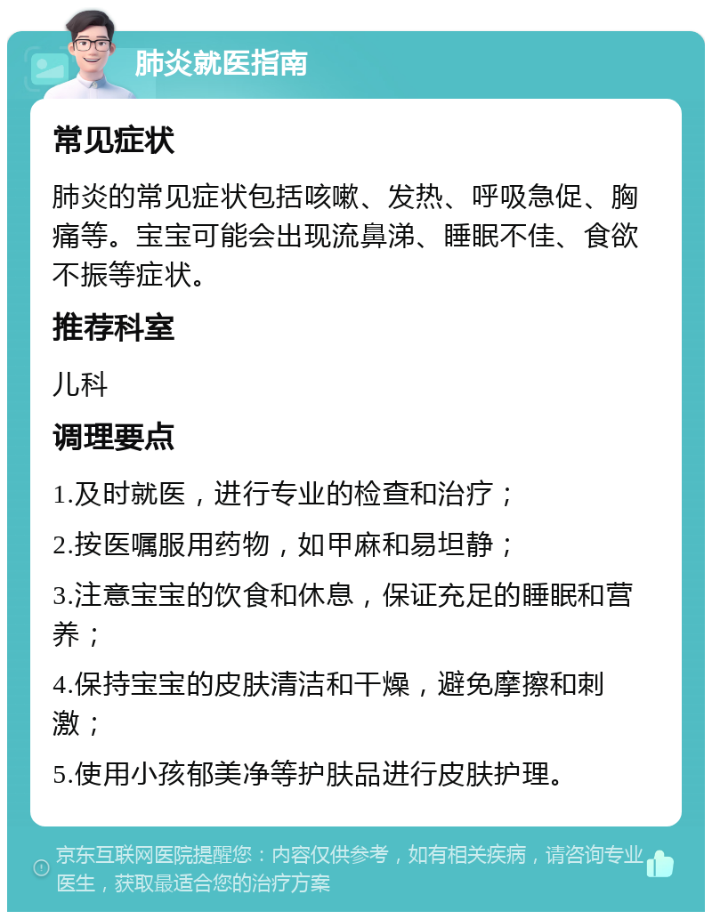 肺炎就医指南 常见症状 肺炎的常见症状包括咳嗽、发热、呼吸急促、胸痛等。宝宝可能会出现流鼻涕、睡眠不佳、食欲不振等症状。 推荐科室 儿科 调理要点 1.及时就医，进行专业的检查和治疗； 2.按医嘱服用药物，如甲麻和易坦静； 3.注意宝宝的饮食和休息，保证充足的睡眠和营养； 4.保持宝宝的皮肤清洁和干燥，避免摩擦和刺激； 5.使用小孩郁美净等护肤品进行皮肤护理。