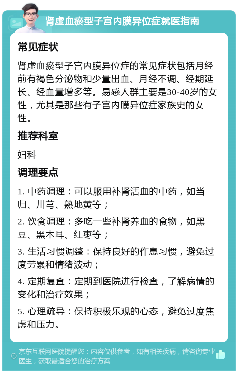 肾虚血瘀型子宫内膜异位症就医指南 常见症状 肾虚血瘀型子宫内膜异位症的常见症状包括月经前有褐色分泌物和少量出血、月经不调、经期延长、经血量增多等。易感人群主要是30-40岁的女性，尤其是那些有子宫内膜异位症家族史的女性。 推荐科室 妇科 调理要点 1. 中药调理：可以服用补肾活血的中药，如当归、川芎、熟地黄等； 2. 饮食调理：多吃一些补肾养血的食物，如黑豆、黑木耳、红枣等； 3. 生活习惯调整：保持良好的作息习惯，避免过度劳累和情绪波动； 4. 定期复查：定期到医院进行检查，了解病情的变化和治疗效果； 5. 心理疏导：保持积极乐观的心态，避免过度焦虑和压力。