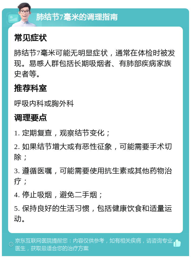 肺结节7毫米的调理指南 常见症状 肺结节7毫米可能无明显症状，通常在体检时被发现。易感人群包括长期吸烟者、有肺部疾病家族史者等。 推荐科室 呼吸内科或胸外科 调理要点 1. 定期复查，观察结节变化； 2. 如果结节增大或有恶性征象，可能需要手术切除； 3. 遵循医嘱，可能需要使用抗生素或其他药物治疗； 4. 停止吸烟，避免二手烟； 5. 保持良好的生活习惯，包括健康饮食和适量运动。