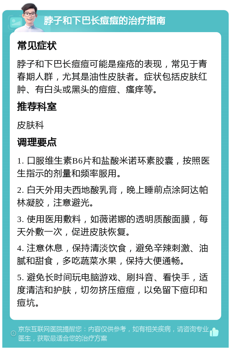 脖子和下巴长痘痘的治疗指南 常见症状 脖子和下巴长痘痘可能是痤疮的表现，常见于青春期人群，尤其是油性皮肤者。症状包括皮肤红肿、有白头或黑头的痘痘、瘙痒等。 推荐科室 皮肤科 调理要点 1. 口服维生素B6片和盐酸米诺环素胶囊，按照医生指示的剂量和频率服用。 2. 白天外用夫西地酸乳膏，晚上睡前点涂阿达帕林凝胶，注意避光。 3. 使用医用敷料，如薇诺娜的透明质酸面膜，每天外敷一次，促进皮肤恢复。 4. 注意休息，保持清淡饮食，避免辛辣刺激、油腻和甜食，多吃蔬菜水果，保持大便通畅。 5. 避免长时间玩电脑游戏、刷抖音、看快手，适度清洁和护肤，切勿挤压痘痘，以免留下痘印和痘坑。