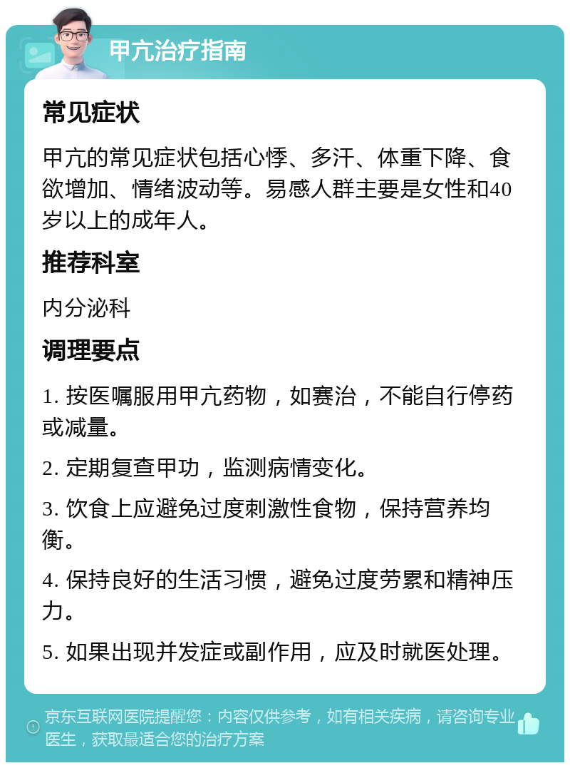 甲亢治疗指南 常见症状 甲亢的常见症状包括心悸、多汗、体重下降、食欲增加、情绪波动等。易感人群主要是女性和40岁以上的成年人。 推荐科室 内分泌科 调理要点 1. 按医嘱服用甲亢药物，如赛治，不能自行停药或减量。 2. 定期复查甲功，监测病情变化。 3. 饮食上应避免过度刺激性食物，保持营养均衡。 4. 保持良好的生活习惯，避免过度劳累和精神压力。 5. 如果出现并发症或副作用，应及时就医处理。