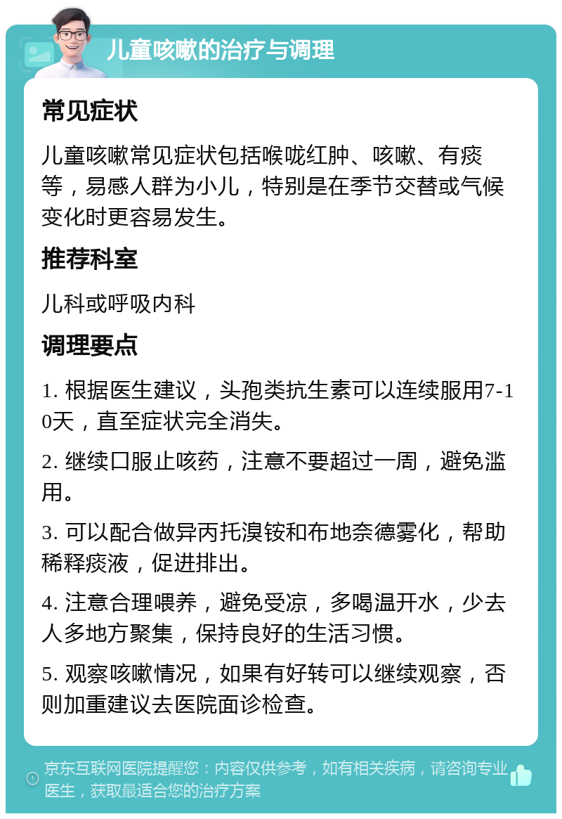 儿童咳嗽的治疗与调理 常见症状 儿童咳嗽常见症状包括喉咙红肿、咳嗽、有痰等，易感人群为小儿，特别是在季节交替或气候变化时更容易发生。 推荐科室 儿科或呼吸内科 调理要点 1. 根据医生建议，头孢类抗生素可以连续服用7-10天，直至症状完全消失。 2. 继续口服止咳药，注意不要超过一周，避免滥用。 3. 可以配合做异丙托溴铵和布地奈德雾化，帮助稀释痰液，促进排出。 4. 注意合理喂养，避免受凉，多喝温开水，少去人多地方聚集，保持良好的生活习惯。 5. 观察咳嗽情况，如果有好转可以继续观察，否则加重建议去医院面诊检查。