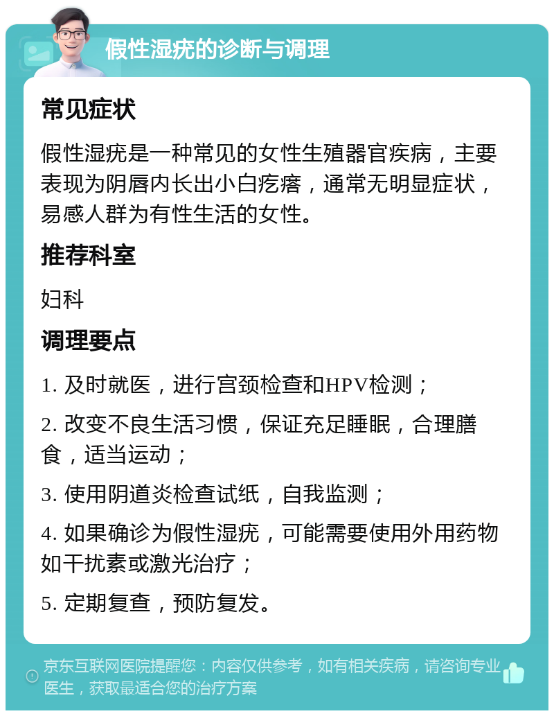 假性湿疣的诊断与调理 常见症状 假性湿疣是一种常见的女性生殖器官疾病，主要表现为阴唇内长出小白疙瘩，通常无明显症状，易感人群为有性生活的女性。 推荐科室 妇科 调理要点 1. 及时就医，进行宫颈检查和HPV检测； 2. 改变不良生活习惯，保证充足睡眠，合理膳食，适当运动； 3. 使用阴道炎检查试纸，自我监测； 4. 如果确诊为假性湿疣，可能需要使用外用药物如干扰素或激光治疗； 5. 定期复查，预防复发。