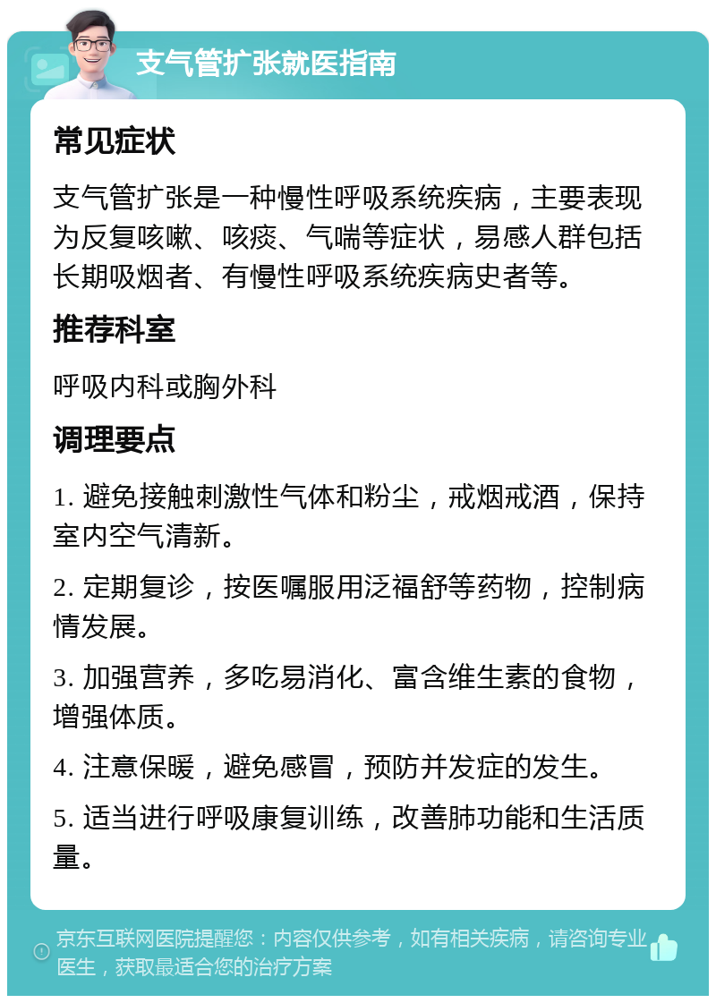 支气管扩张就医指南 常见症状 支气管扩张是一种慢性呼吸系统疾病，主要表现为反复咳嗽、咳痰、气喘等症状，易感人群包括长期吸烟者、有慢性呼吸系统疾病史者等。 推荐科室 呼吸内科或胸外科 调理要点 1. 避免接触刺激性气体和粉尘，戒烟戒酒，保持室内空气清新。 2. 定期复诊，按医嘱服用泛福舒等药物，控制病情发展。 3. 加强营养，多吃易消化、富含维生素的食物，增强体质。 4. 注意保暖，避免感冒，预防并发症的发生。 5. 适当进行呼吸康复训练，改善肺功能和生活质量。