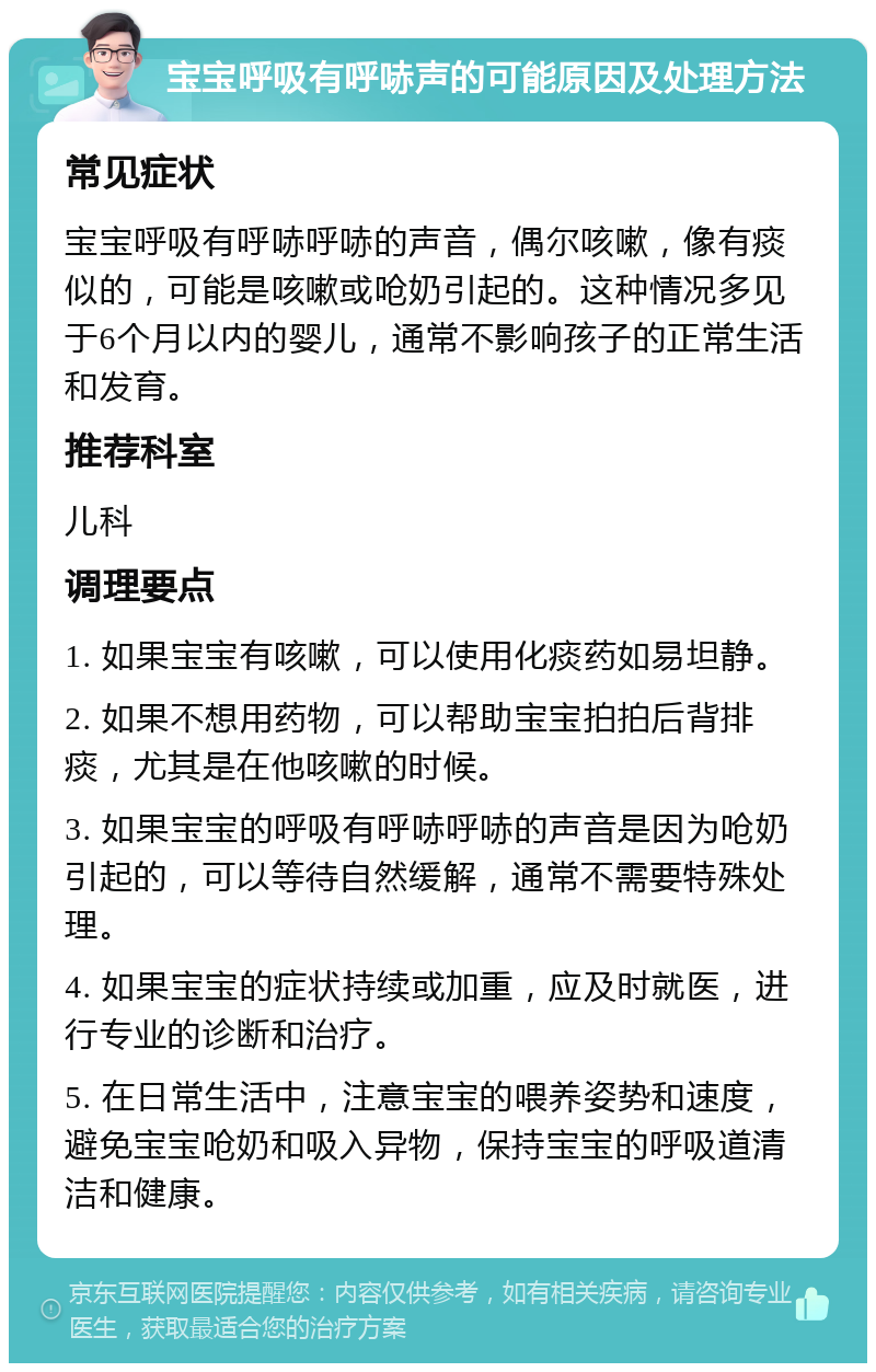 宝宝呼吸有呼哧声的可能原因及处理方法 常见症状 宝宝呼吸有呼哧呼哧的声音，偶尔咳嗽，像有痰似的，可能是咳嗽或呛奶引起的。这种情况多见于6个月以内的婴儿，通常不影响孩子的正常生活和发育。 推荐科室 儿科 调理要点 1. 如果宝宝有咳嗽，可以使用化痰药如易坦静。 2. 如果不想用药物，可以帮助宝宝拍拍后背排痰，尤其是在他咳嗽的时候。 3. 如果宝宝的呼吸有呼哧呼哧的声音是因为呛奶引起的，可以等待自然缓解，通常不需要特殊处理。 4. 如果宝宝的症状持续或加重，应及时就医，进行专业的诊断和治疗。 5. 在日常生活中，注意宝宝的喂养姿势和速度，避免宝宝呛奶和吸入异物，保持宝宝的呼吸道清洁和健康。