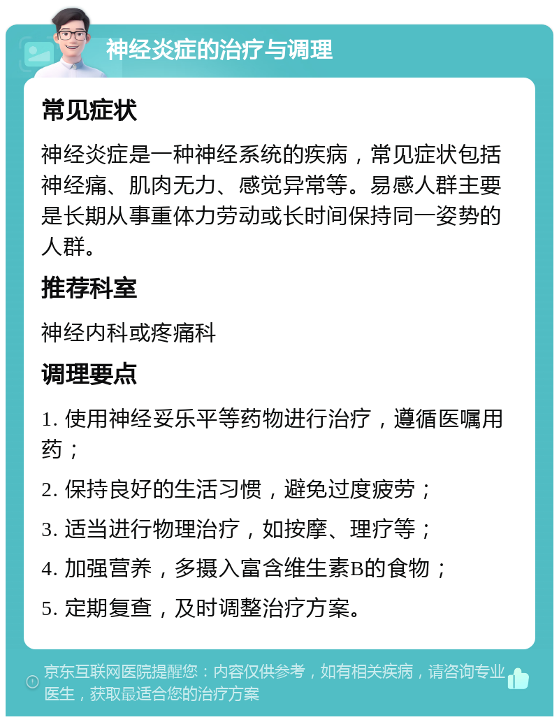 神经炎症的治疗与调理 常见症状 神经炎症是一种神经系统的疾病，常见症状包括神经痛、肌肉无力、感觉异常等。易感人群主要是长期从事重体力劳动或长时间保持同一姿势的人群。 推荐科室 神经内科或疼痛科 调理要点 1. 使用神经妥乐平等药物进行治疗，遵循医嘱用药； 2. 保持良好的生活习惯，避免过度疲劳； 3. 适当进行物理治疗，如按摩、理疗等； 4. 加强营养，多摄入富含维生素B的食物； 5. 定期复查，及时调整治疗方案。