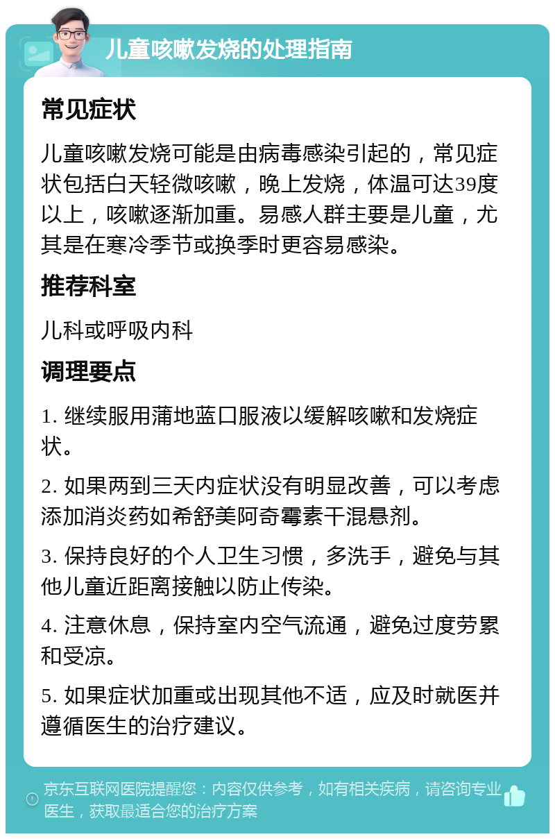 儿童咳嗽发烧的处理指南 常见症状 儿童咳嗽发烧可能是由病毒感染引起的，常见症状包括白天轻微咳嗽，晚上发烧，体温可达39度以上，咳嗽逐渐加重。易感人群主要是儿童，尤其是在寒冷季节或换季时更容易感染。 推荐科室 儿科或呼吸内科 调理要点 1. 继续服用蒲地蓝口服液以缓解咳嗽和发烧症状。 2. 如果两到三天内症状没有明显改善，可以考虑添加消炎药如希舒美阿奇霉素干混悬剂。 3. 保持良好的个人卫生习惯，多洗手，避免与其他儿童近距离接触以防止传染。 4. 注意休息，保持室内空气流通，避免过度劳累和受凉。 5. 如果症状加重或出现其他不适，应及时就医并遵循医生的治疗建议。